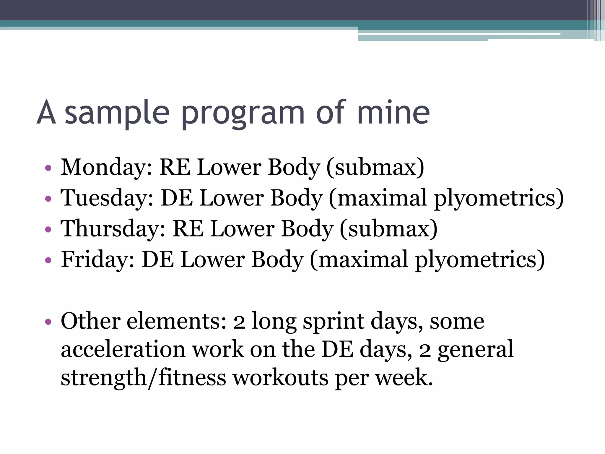 A sample program of mine
• Monday: RE Lower Body (submax)
• Tuesday: DE Lower Body (maximal plyometrics)
• Thursday: RE Lower Body (submax)
• Friday: DE Lower Body (maximal plyometrics)
• Other elements: 2 long sprint days, some
acceleration work on the DE days, 2 general
strength/fitness workouts per week.
 