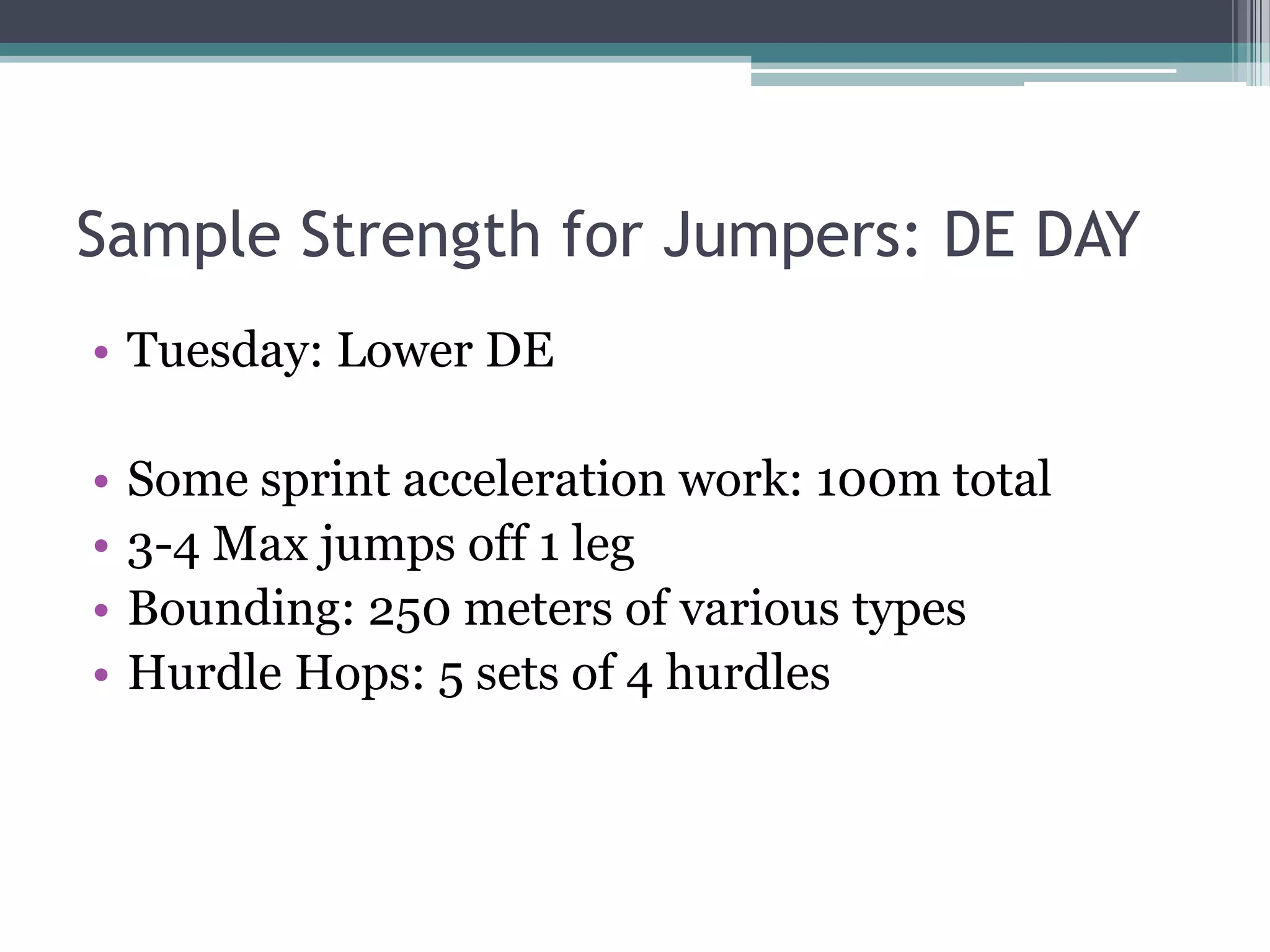 Sample Strength for Jumpers: DE DAY
• Tuesday: Lower DE
• Some sprint acceleration work: 100m total
• 3-4 Max jumps off 1 leg
• Bounding: 250 meters of various types
• Hurdle Hops: 5 sets of 4 hurdles
 
