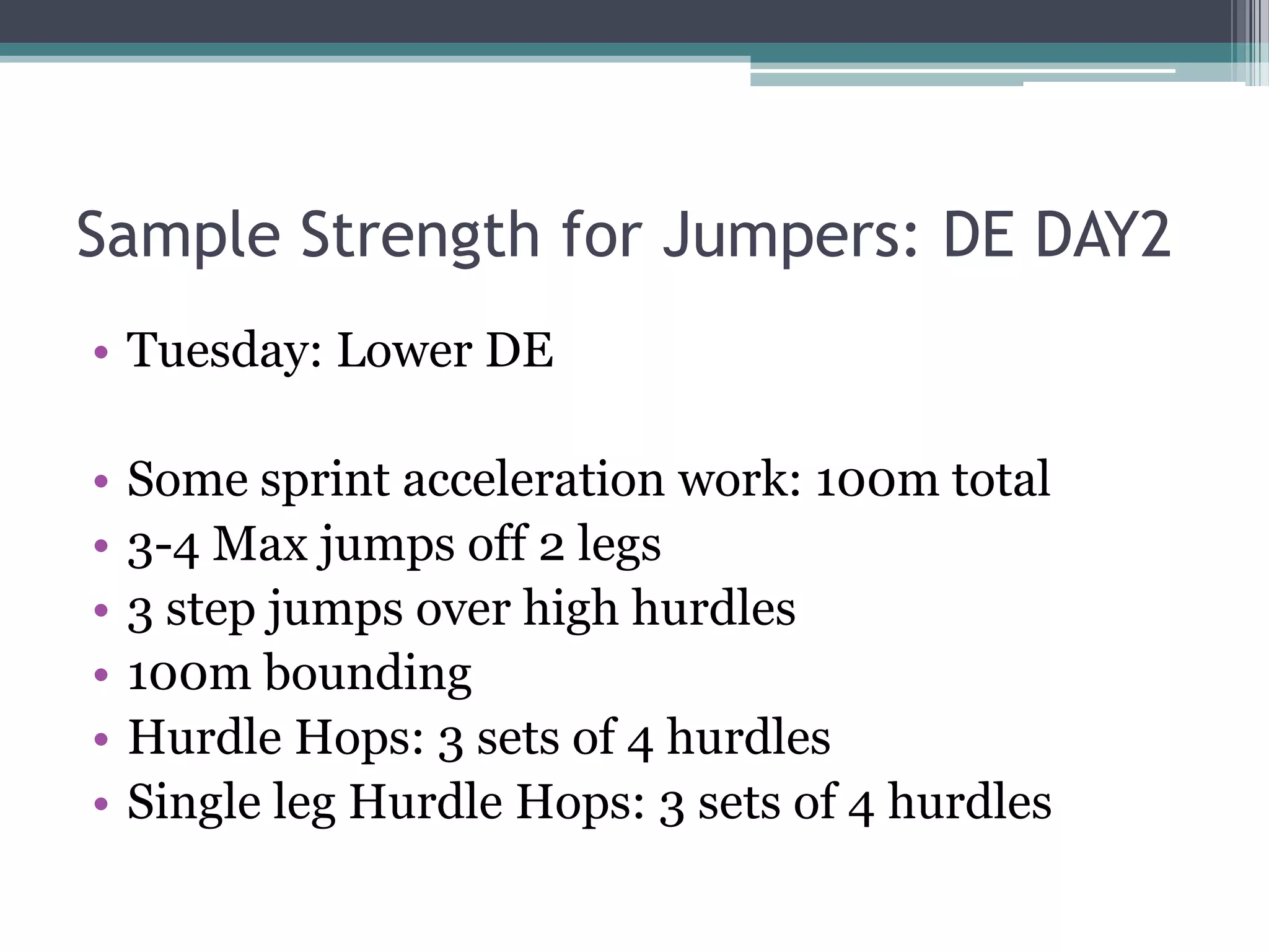 Sample Strength for Jumpers: DE DAY2
• Tuesday: Lower DE
• Some sprint acceleration work: 100m total
• 3-4 Max jumps off 2 legs
• 3 step jumps over high hurdles
• 100m bounding
• Hurdle Hops: 3 sets of 4 hurdles
• Single leg Hurdle Hops: 3 sets of 4 hurdles
 