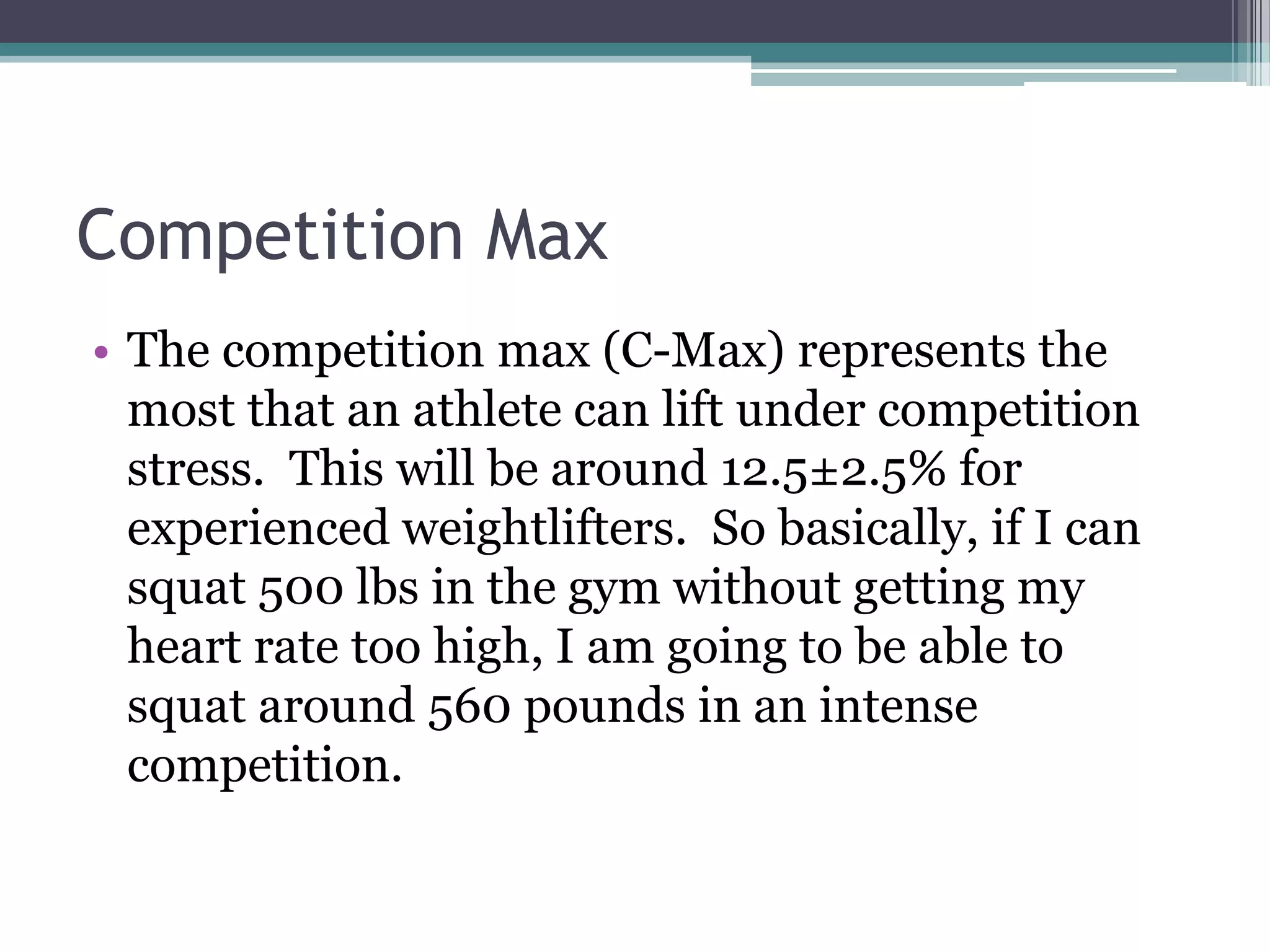 Competition Max
• The competition max (C-Max) represents the
most that an athlete can lift under competition
stress. This will be around 12.5±2.5% for
experienced weightlifters. So basically, if I can
squat 500 lbs in the gym without getting my
heart rate too high, I am going to be able to
squat around 560 pounds in an intense
competition.
 