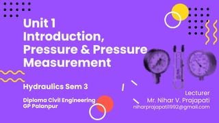 Unit 1
Introduction,
Pressure & Pressure
Measurement
Hydraulics Sem 3
Diploma Civil Engineering
GP Palanpur
Lecturer
Mr. Nihar V. Prajapati
niharprajapati1992@gmail.com
 