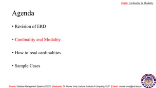 Agenda
• Revision of ERD
• Cardinality and Modality
• How to read cardinalities
• Sample Cases
Course: Database Management Systems (CS222) || Instructor: Dr. Muneer Umar, Lecturer. Institute of Computing, KUST || Email: muneer.umar@kust.edu.pk
Topic: Cardinality & Modality
 