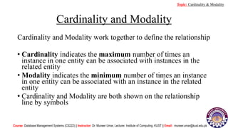 Cardinality and Modality
Cardinality and Modality work together to define the relationship
• Cardinality indicates the maximum number of times an
instance in one entity can be associated with instances in the
related entity
• Modality indicates the minimum number of times an instance
in one entity can be associated with an instance in the related
entity
• Cardinality and Modality are both shown on the relationship
line by symbols
Course: Database Management Systems (CS222) || Instructor: Dr. Muneer Umar, Lecturer. Institute of Computing, KUST || Email: muneer.umar@kust.edu.pk
Topic: Cardinality & Modality
 