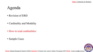 Agenda
• Revision of ERD
• Cardinality and Modality
• How to read cardinalities
• Sample Cases
Course: Database Management Systems (CS222) || Instructor: Dr. Muneer Umar, Lecturer. Institute of Computing, KUST || Email: muneer.umar@kust.edu.pk
Topic: Cardinality & Modality
 