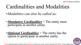 Cardinalities and Modalities
•Modalities can also be called as:
•Mandatory Cardinalities = The entity must
participate in another entity.
•Optional Cardinalities = The entity has the
option to participate in another entity.
Course: Database Management Systems (CS222) || Instructor: Dr. Muneer Umar, Lecturer. Institute of Computing, KUST || Email: muneer.umar@kust.edu.pk
Topic: Cardinality & Modality
 