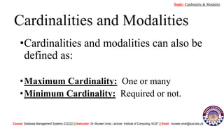 Cardinalities and Modalities
•Cardinalities and modalities can also be
defined as:
•Maximum Cardinality: One or many
•Minimum Cardinality: Required or not.
Course: Database Management Systems (CS222) || Instructor: Dr. Muneer Umar, Lecturer. Institute of Computing, KUST || Email: muneer.umar@kust.edu.pk
Topic: Cardinality & Modality
 