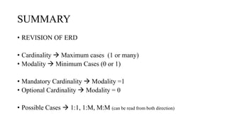 SUMMARY
• REVISION OF ERD
• Cardinality  Maximum cases (1 or many)
• Modality  Minimum Cases (0 or 1)
• Mandatory Cardinality  Modality =1
• Optional Cardinality  Modality = 0
• Possible Cases  1:1, 1:M, M:M (can be read from both direction)
 
