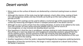 Desert varnish
• Many rocks on the surface of deserts are darkened by a chemical coating known as desert
varnish.
• Although the interior of the rocks may be light colored, a hard, often shiny, coating of dark
iron and manganese oxides and clay minerals can build up on the rock surface over long
periods of time
• These paper-thin coatings can be used to obtain a numerical age of the exposed desert
surface by measuring cosmogenic helium-3 isotopes preserved in the desert varnish.
• Although no one is quite certain how this coating develops, it seems to be added to the rocks
from the outside, for even white quartzite pebbles with no internal source of
iron,manganese, or clay minerals can develop desert varnish.
• One hypothesis is that the clay is windblown, perhaps sticking to rocks dampened by dew. A
film of clay on a rock may draw iron and manganese-containing solutions upward from the
soil by capillary action, and the presence of the clay minerals may help deposit the dark
manganese oxide that cements the clay to the rock, or silica from the dissolution of the rock
surfaces may form the coating
• Another hypothesis is that the oxide is deposited biologically by manganese-oxidizing bacteria
• Regardless of how the varnish forms, the longer a rock is exposed on a desert land surface,
the darker it becomes
 