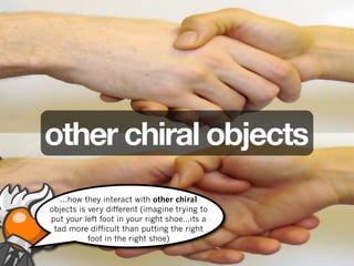 other chiral objects
   ...how they interact with other chiral
objects is very different (imagine trying to
put your left foot in your right shoe...its a
 tad more difficult than putting the right
           foot in the right shoe)
 