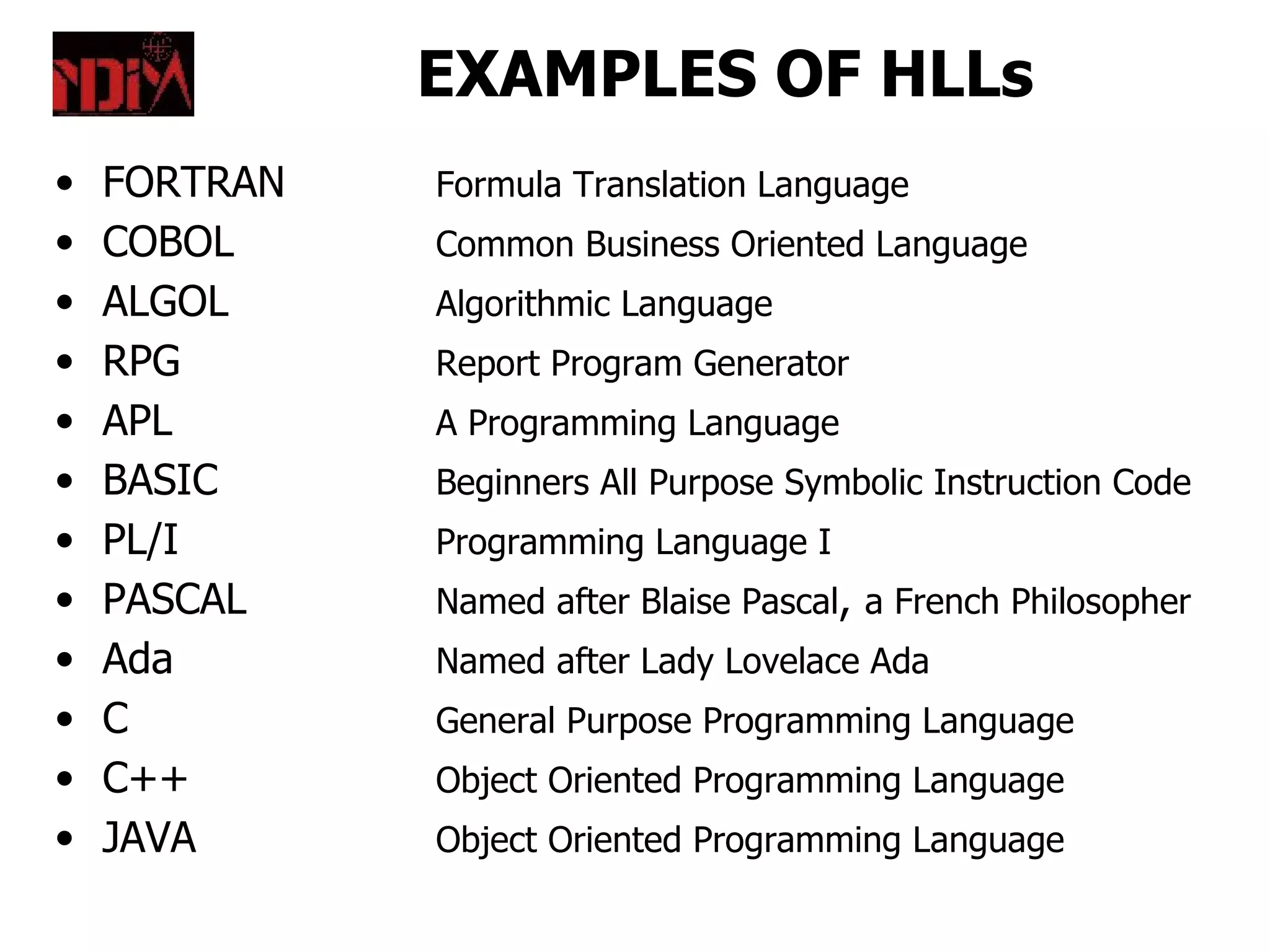 EXAMPLES OF HLLs
•   FORTRAN   Formula Translation Language
•   COBOL     Common Business Oriented Language
•   ALGOL     Algorithmic Language
•   RPG       Report Program Generator
•   APL       A Programming Language
•   BASIC     Beginners All Purpose Symbolic Instruction Code
•   PL/I      Programming Language I
•   PASCAL    Named after Blaise Pascal, a French Philosopher
•   Ada       Named after Lady Lovelace Ada
•   C         General Purpose Programming Language
•   C++       Object Oriented Programming Language
•   JAVA      Object Oriented Programming Language
 