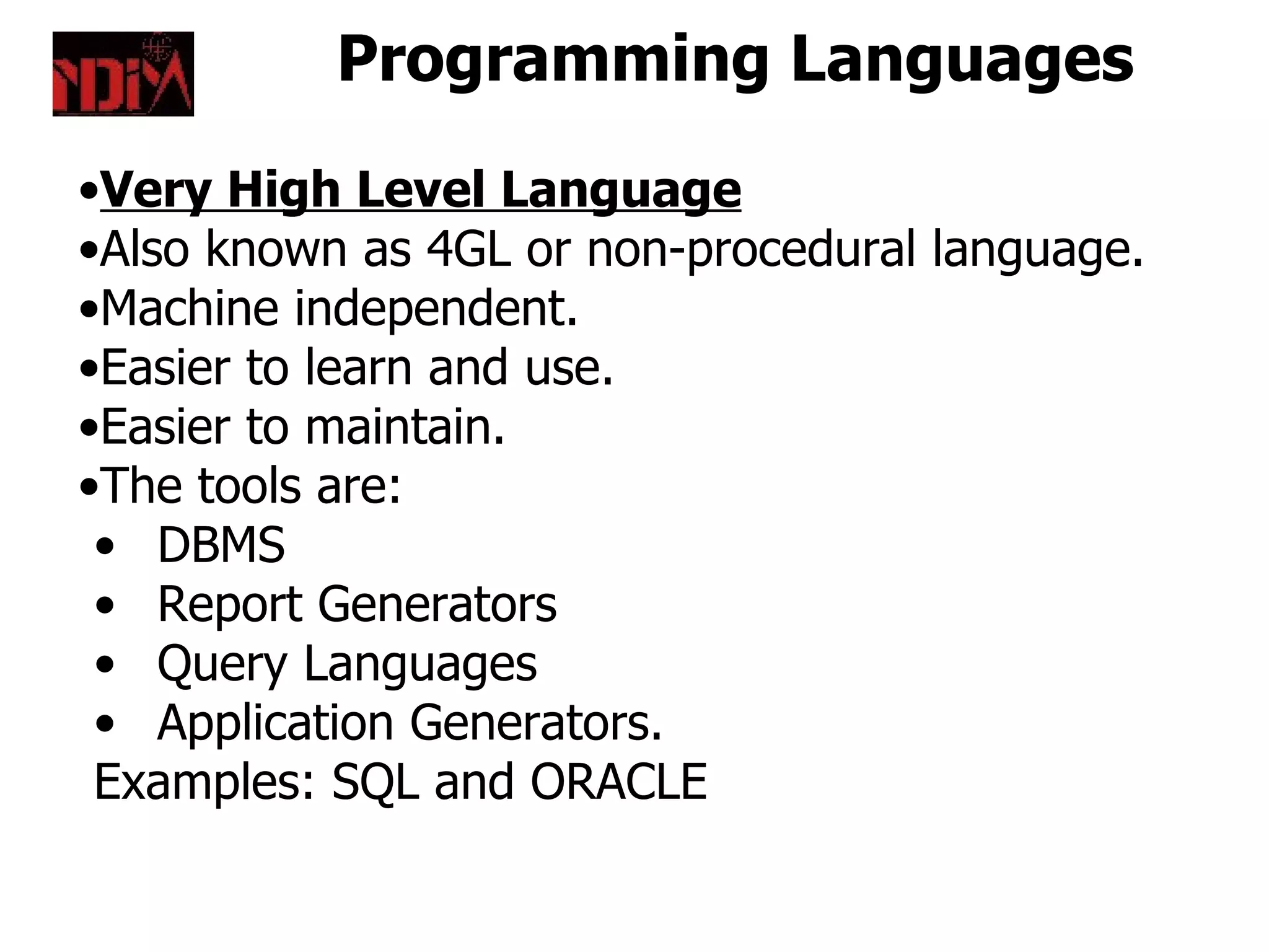 Programming Languages
•Very High Level Language
•Also known as 4GL or non-procedural language.
•Machine independent.
•Easier to learn and use.
•Easier to maintain.
•The tools are:
 • DBMS
 • Report Generators
 • Query Languages
 • Application Generators.
 Examples: SQL and ORACLE
 