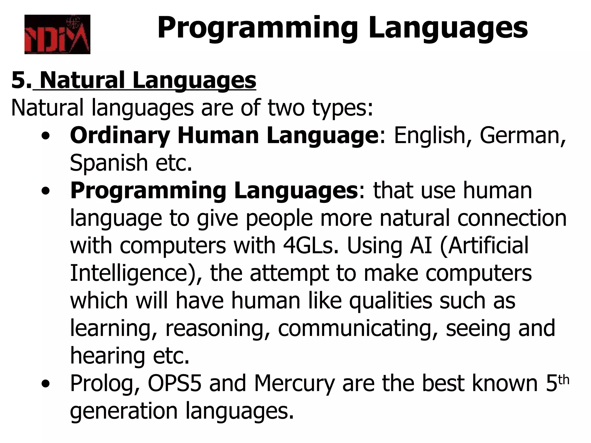 Programming Languages
5. Natural Languages
Natural languages are of two types:
   • Ordinary Human Language: English, German,
     Spanish etc.
   • Programming Languages: that use human
     language to give people more natural connection
     with computers with 4GLs. Using AI (Artificial
     Intelligence), the attempt to make computers
     which will have human like qualities such as
     learning, reasoning, communicating, seeing and
     hearing etc.
   • Prolog, OPS5 and Mercury are the best known 5th
     generation languages.
 