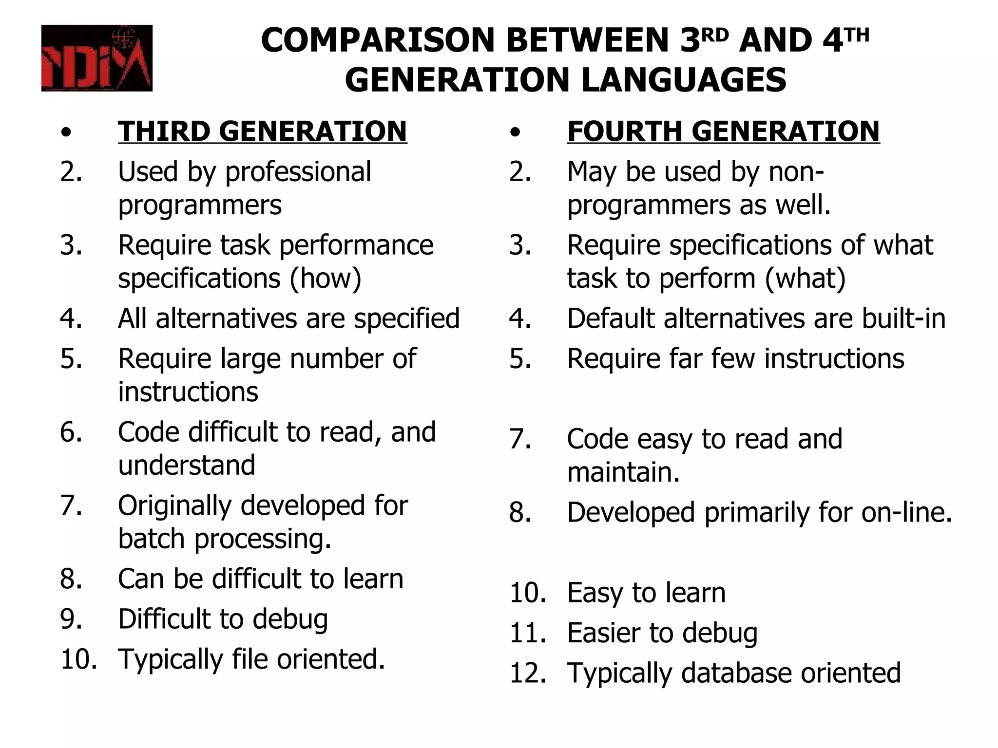 COMPARISON BETWEEN 3RD AND 4TH
                   GENERATION LANGUAGES
•   THIRD GENERATION                •    FOURTH GENERATION
2.  Used by professional            2.   May be used by non-
    programmers                          programmers as well.
3. Require task performance         3.   Require specifications of what
    specifications (how)                 task to perform (what)
4. All alternatives are specified   4.   Default alternatives are built-in
5. Require large number of          5.   Require far few instructions
    instructions
6. Code difficult to read, and      7.   Code easy to read and
    understand                           maintain.
7. Originally developed for         8.   Developed primarily for on-line.
    batch processing.
8. Can be difficult to learn        10. Easy to learn
9. Difficult to debug               11. Easier to debug
10. Typically file oriented.        12. Typically database oriented
 