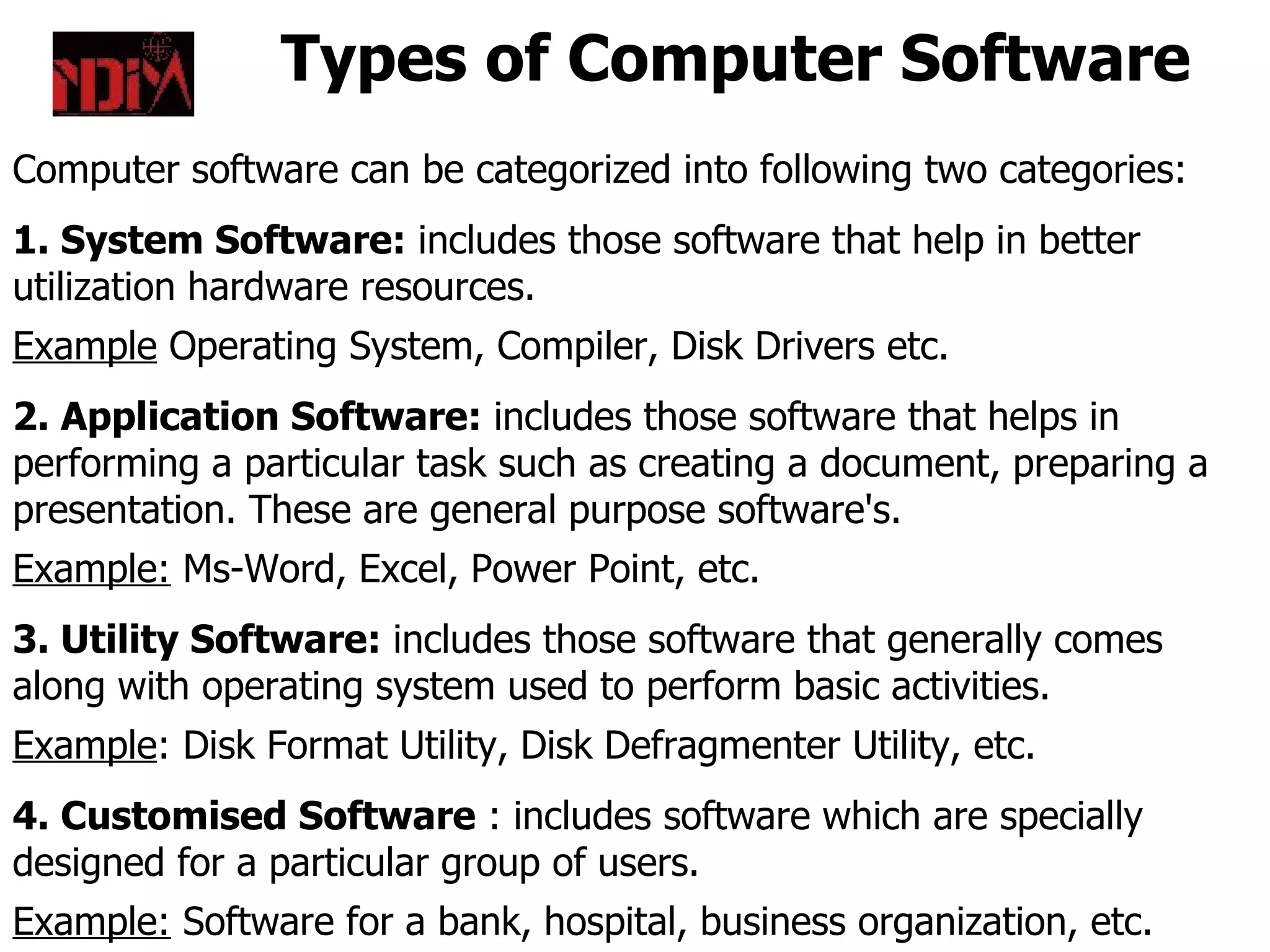 Types of Computer Software
Computer software can be categorized into following two categories:
1. System Software: includes those software that help in better
utilization hardware resources.
Example Operating System, Compiler, Disk Drivers etc.
2. Application Software: includes those software that helps in
performing a particular task such as creating a document, preparing a
presentation. These are general purpose software's.
Example: Ms-Word, Excel, Power Point, etc.
3. Utility Software: includes those software that generally comes
along with operating system used to perform basic activities.
Example: Disk Format Utility, Disk Defragmenter Utility, etc.
4. Customised Software : includes software which are specially
designed for a particular group of users.
Example: Software for a bank, hospital, business organization, etc.
 