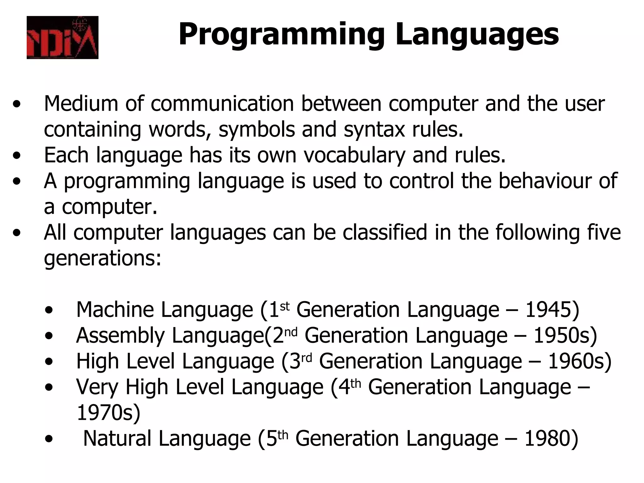 Programming Languages

•   Medium of communication between computer and the user
    containing words, symbols and syntax rules.
•   Each language has its own vocabulary and rules.
•   A programming language is used to control the behaviour of
    a computer.
•   All computer languages can be classified in the following five
    generations:

    •   Machine Language (1st Generation Language – 1945)
    •   Assembly Language(2nd Generation Language – 1950s)
    •   High Level Language (3rd Generation Language – 1960s)
    •   Very High Level Language (4th Generation Language –
        1970s)
    •    Natural Language (5th Generation Language – 1980)
 