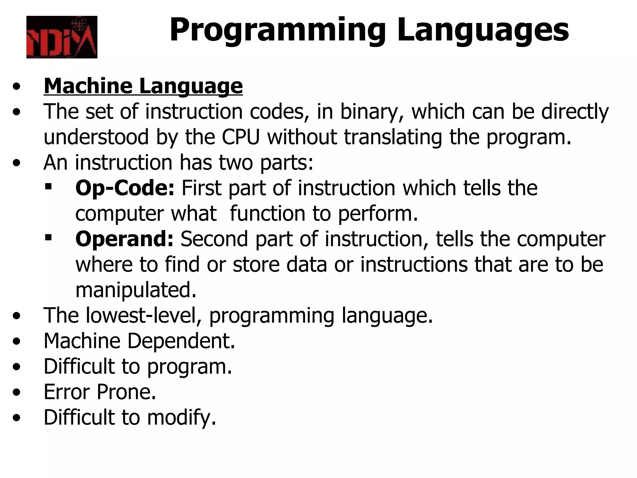 Programming Languages
•   Machine Language
•   The set of instruction codes, in binary, which can be directly
    understood by the CPU without translating the program.
•   An instruction has two parts:
     Op-Code: First part of instruction which tells the
        computer what function to perform.
     Operand: Second part of instruction, tells the computer
        where to find or store data or instructions that are to be
        manipulated.
•   The lowest-level, programming language.
•   Machine Dependent.
•   Difficult to program.
•   Error Prone.
•   Difficult to modify.
 