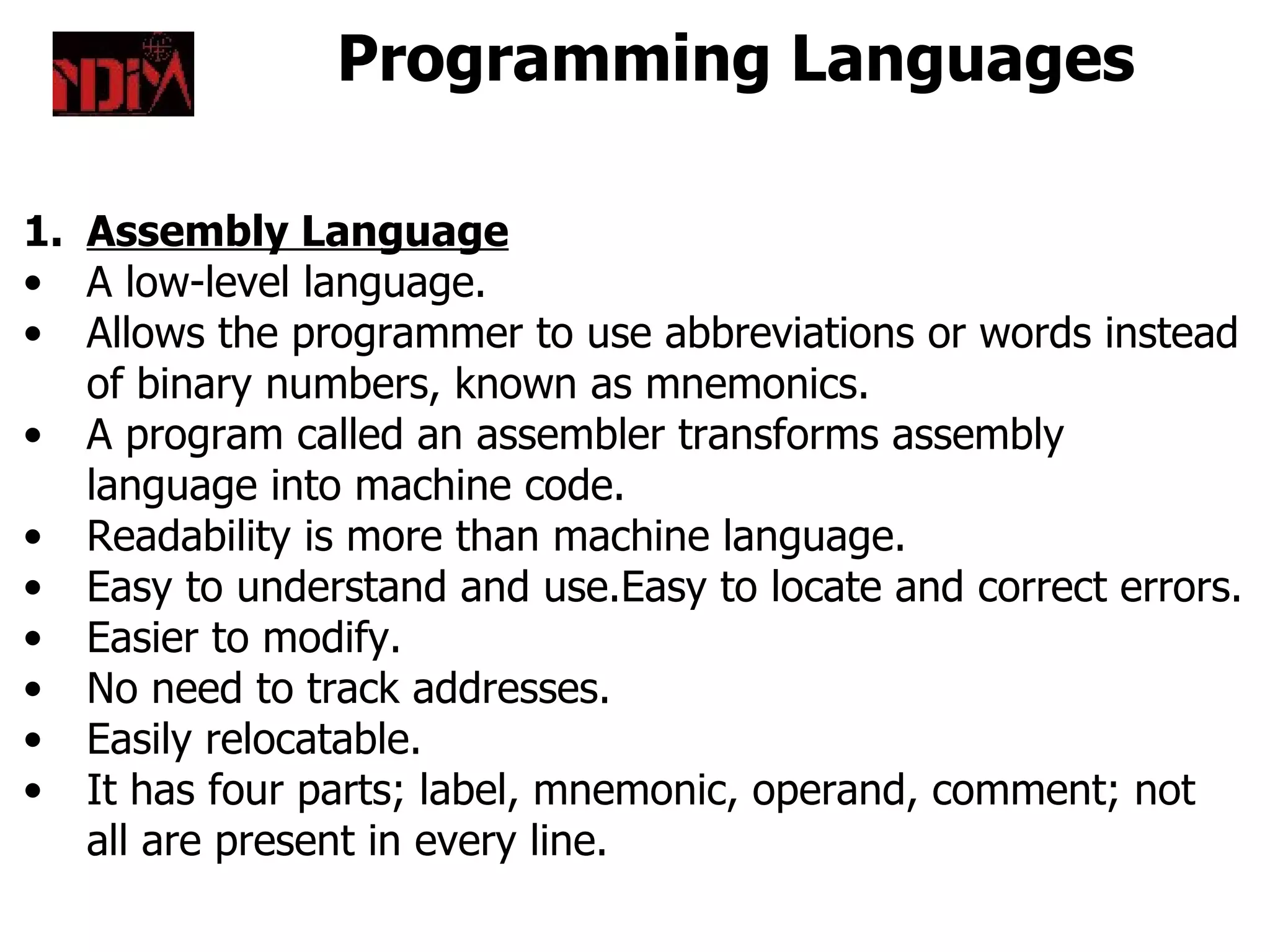 Programming Languages

1. Assembly Language
• A low-level language.
• Allows the programmer to use abbreviations or words instead
   of binary numbers, known as mnemonics.
• A program called an assembler transforms assembly
   language into machine code.
• Readability is more than machine language.
• Easy to understand and use.Easy to locate and correct errors.
• Easier to modify.
• No need to track addresses.
• Easily relocatable.
• It has four parts; label, mnemonic, operand, comment; not
   all are present in every line.
 