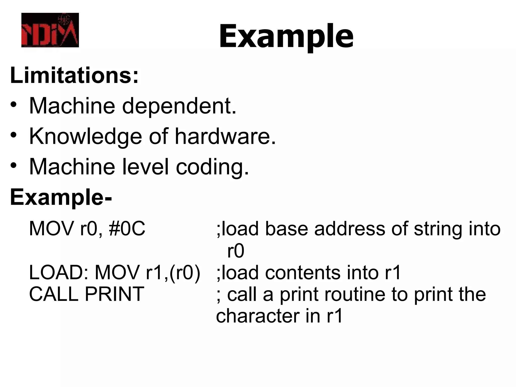 Example
Limitations:
• Machine dependent.
• Knowledge of hardware.
• Machine level coding.
Example-
 MOV r0, #0C       ;load base address of string into
                     r0
 LOAD: MOV r1,(r0) ;load contents into r1
 CALL PRINT        ; call a print routine to print the
                   character in r1
 