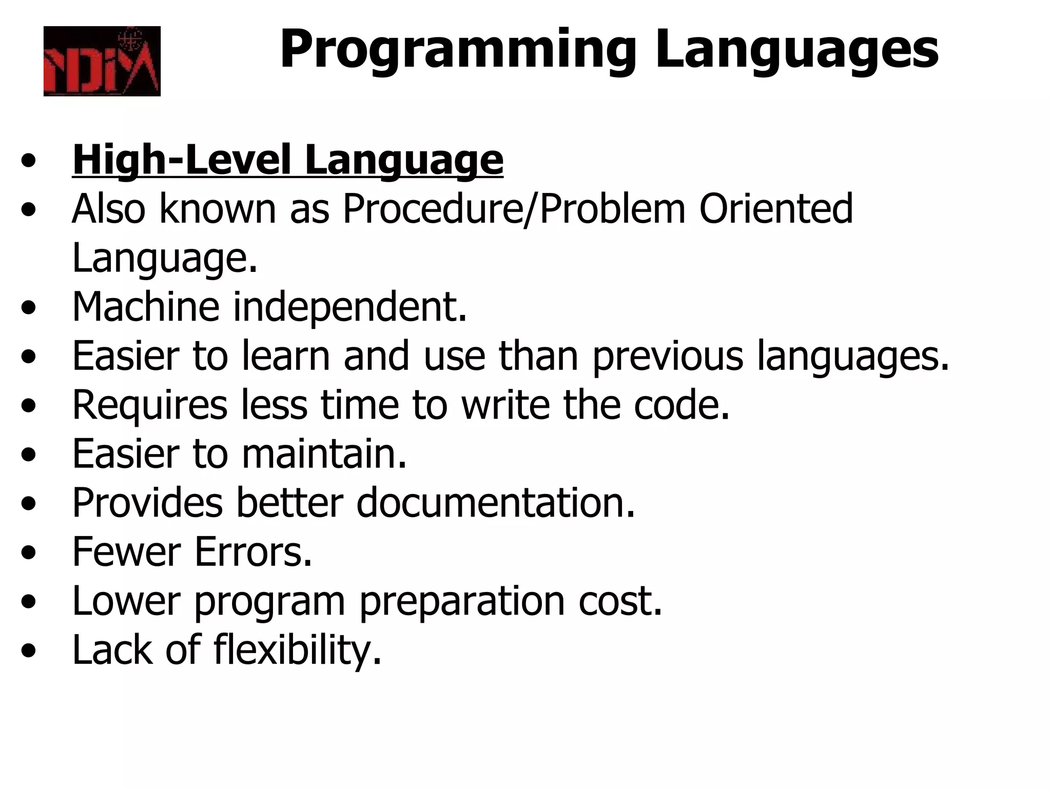Programming Languages

• High-Level Language
• Also known as Procedure/Problem Oriented
  Language.
• Machine independent.
• Easier to learn and use than previous languages.
• Requires less time to write the code.
• Easier to maintain.
• Provides better documentation.
• Fewer Errors.
• Lower program preparation cost.
• Lack of flexibility.
 