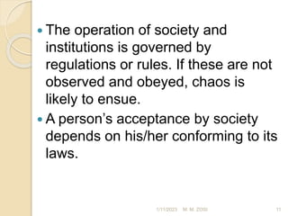  The operation of society and
institutions is governed by
regulations or rules. If these are not
observed and obeyed, chaos is
likely to ensue.
 A person’s acceptance by society
depends on his/her conforming to its
laws.
1/11/2023 11
M. M. ZOSI
 