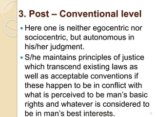3. Post – Conventional level
 Here one is neither egocentric nor
sociocentric, but autonomous in
his/her judgment.
 S/he maintains principles of justice
which transcend existing laws as
well as acceptable conventions if
these happen to be in conflict with
what is perceived to be man’s basic
rights and whatever is considered to
be in man’s best interests.
1/11/2023 12
M. M. ZOSI
 