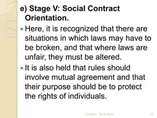 e) Stage V: Social Contract
Orientation.
 Here, it is recognized that there are
situations in which laws may have to
be broken, and that where laws are
unfair, they must be altered.
 It is also held that rules should
involve mutual agreement and that
their purpose should be to protect
the rights of individuals.
1/11/2023 13
M. M. ZOSI
 