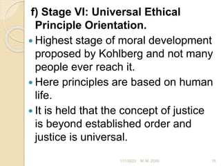 f) Stage VI: Universal Ethical
Principle Orientation.
 Highest stage of moral development
proposed by Kohlberg and not many
people ever reach it.
 Here principles are based on human
life.
 It is held that the concept of justice
is beyond established order and
justice is universal.
1/11/2023 15
M. M. ZOSI
 