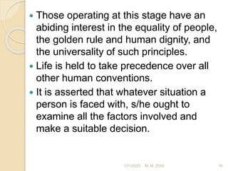  Those operating at this stage have an
abiding interest in the equality of people,
the golden rule and human dignity, and
the universality of such principles.
 Life is held to take precedence over all
other human conventions.
 It is asserted that whatever situation a
person is faced with, s/he ought to
examine all the factors involved and
make a suitable decision.
1/11/2023 16
M. M. ZOSI
 