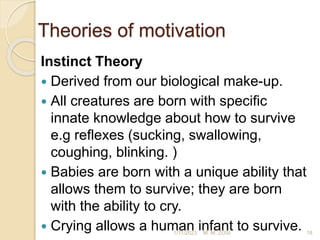 Theories of motivation
Instinct Theory
 Derived from our biological make-up.
 All creatures are born with specific
innate knowledge about how to survive
e.g reflexes (sucking, swallowing,
coughing, blinking. )
 Babies are born with a unique ability that
allows them to survive; they are born
with the ability to cry.
 Crying allows a human infant to survive.
1/11/2023 18
M. M. ZOSI
 