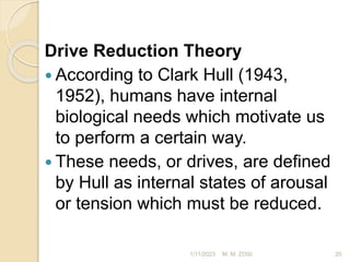 Drive Reduction Theory
 According to Clark Hull (1943,
1952), humans have internal
biological needs which motivate us
to perform a certain way.
 These needs, or drives, are defined
by Hull as internal states of arousal
or tension which must be reduced.
1/11/2023 20
M. M. ZOSI
 