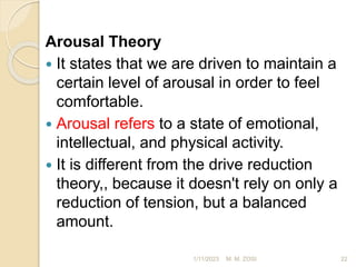 Arousal Theory
 It states that we are driven to maintain a
certain level of arousal in order to feel
comfortable.
 Arousal refers to a state of emotional,
intellectual, and physical activity.
 It is different from the drive reduction
theory,, because it doesn't rely on only a
reduction of tension, but a balanced
amount.
1/11/2023 22
M. M. ZOSI
 