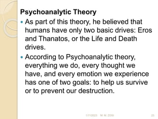 Psychoanalytic Theory
 As part of this theory, he believed that
humans have only two basic drives: Eros
and Thanatos, or the Life and Death
drives.
 According to Psychoanalytic theory,
everything we do, every thought we
have, and every emotion we experience
has one of two goals: to help us survive
or to prevent our destruction.
1/11/2023 23
M. M. ZOSI
 