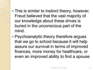  This is similar to instinct theory, however,
Freud believed that the vast majority of
our knowledge about these drives is
buried in the unconscious part of the
mind.
 Psychoanalytic theory therefore argues
that we go to school because it will help
assure our survival in terms of improved
finances, more money for healthcare, or
even an improved ability to find a spouse
1/11/2023 24
M. M. ZOSI
 