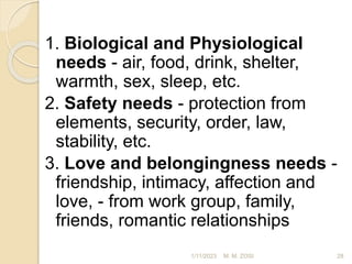 1. Biological and Physiological
needs - air, food, drink, shelter,
warmth, sex, sleep, etc.
2. Safety needs - protection from
elements, security, order, law,
stability, etc.
3. Love and belongingness needs -
friendship, intimacy, affection and
love, - from work group, family,
friends, romantic relationships
1/11/2023 28
M. M. ZOSI
 