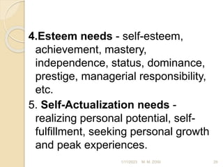 4.Esteem needs - self-esteem,
achievement, mastery,
independence, status, dominance,
prestige, managerial responsibility,
etc.
5. Self-Actualization needs -
realizing personal potential, self-
fulfillment, seeking personal growth
and peak experiences.
1/11/2023 29
M. M. ZOSI
 