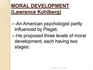 MORAL DEVELOPMENT
(Lawrence Kohlberg)
 -An American psychologist partly
influenced by Piaget.
 -He proposed three levels of moral
development, each having two
stages:
1/11/2023 3
M. M. ZOSI
 