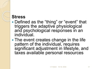 Stress
 Defined as the “thing” or “event” that
triggers the adaptive physiological
and psychological responses in an
individual.
 The event creates change in the life
pattern of the individual, requires
significant adjustment in lifestyle, and
taxes available personal resources
1/11/2023 31
M. M. ZOSI
 