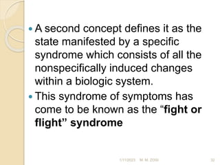  A second concept defines it as the
state manifested by a specific
syndrome which consists of all the
nonspecifically induced changes
within a biologic system.
 This syndrome of symptoms has
come to be known as the “fight or
flight” syndrome
1/11/2023 32
M. M. ZOSI
 