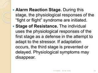  Alarm Reaction Stage. During this
stage, the physiological responses of the
“fight or flight” syndrome are initiated.
 Stage of Resistance. The individual
uses the physiological responses of the
first stage as a defense in the attempt to
adapt to the stressor. If adaptation
occurs, the third stage is prevented or
delayed. Physiological symptoms may
disappear.
1/11/2023 34
M. M. ZOSI
 