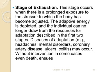  Stage of Exhaustion. This stage occurs
when there is a prolonged exposure to
the stressor to which the body has
become adjusted. The adaptive energy
is depleted, and the individual can no
longer draw from the resources for
adaptation described in the first two
stages. Diseases of adaptation (e.g.,
headaches, mental disorders, coronary
artery disease, ulcers, colitis) may occur.
Without intervention in some cases
even death, ensues
1/11/2023 35
M. M. ZOSI
 