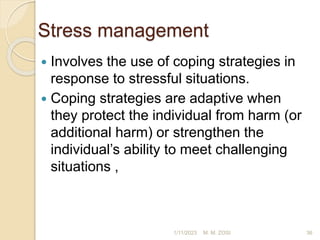Stress management
 Involves the use of coping strategies in
response to stressful situations.
 Coping strategies are adaptive when
they protect the individual from harm (or
additional harm) or strengthen the
individual’s ability to meet challenging
situations ,
1/11/2023 36
M. M. ZOSI
 