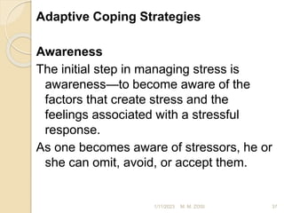 Adaptive Coping Strategies
Awareness
The initial step in managing stress is
awareness—to become aware of the
factors that create stress and the
feelings associated with a stressful
response.
As one becomes aware of stressors, he or
she can omit, avoid, or accept them.
1/11/2023 37
M. M. ZOSI
 
