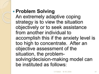  Problem Solving
An extremely adaptive coping
strategy is to view the situation
objectively or to seek assistance
from another individual to
accomplish this if the anxiety level is
too high to concentrate. After an
objective assessment of the
situation, the problem-
solving/decision-making model can
be instituted as follows:
1/11/2023 41
M. M. ZOSI
 