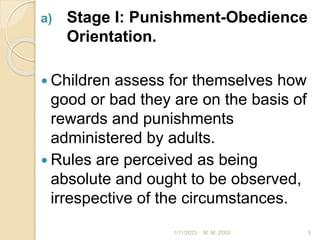 a) Stage I: Punishment-Obedience
Orientation.
 Children assess for themselves how
good or bad they are on the basis of
rewards and punishments
administered by adults.
 Rules are perceived as being
absolute and ought to be observed,
irrespective of the circumstances.
1/11/2023 5
M. M. ZOSI
 