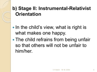 b) Stage II: Instrumental-Relativist
Orientation
 In the child’s view, what is right is
what makes one happy.
 The child refrains from being unfair
so that others will not be unfair to
him/her.
1/11/2023 6
M. M. ZOSI
 