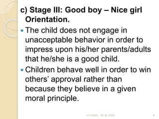 c) Stage III: Good boy – Nice girl
Orientation.
 The child does not engage in
unacceptable behavior in order to
impress upon his/her parents/adults
that he/she is a good child.
 Children behave well in order to win
others’ approval rather than
because they believe in a given
moral principle.
1/11/2023 8
M. M. ZOSI
 