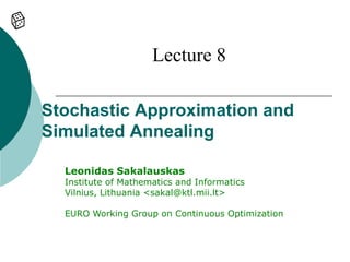 Lecture 8

Stochastic Approximation and
Simulated Annealing

  Leonidas Sakalauskas
  Institute of Mathematics and Informatics
  Vilnius, Lithuania <sakal@ktl.mii.lt>

  EURO Working Group on Continuous Optimization
 