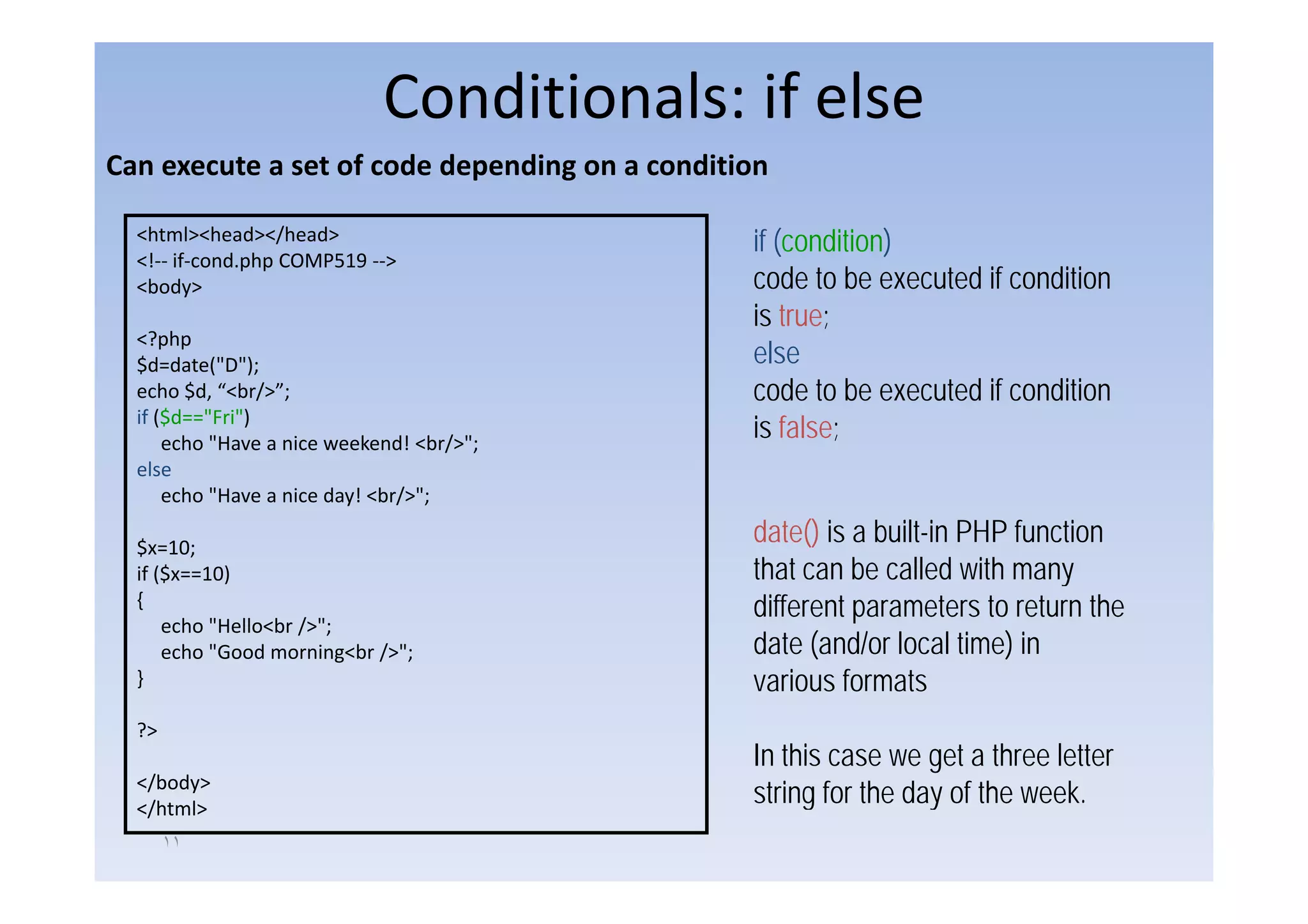 Conditionals: if else
Can execute a set of code depending on a condition

  <html><head></head>                           if (condition)
                                                   (         )
  <!‐‐ if‐cond.php COMP519 ‐‐>
  <body>                                        code to be executed if condition
                                                is true;
  <?php
  $d=date("D");
  $d d (" ")                                    else
  echo $d, “<br/>”;                             code to be executed if condition
  if ($d=="Fri")
      echo "Have a nice weekend! <br/>";
                                                is false;
  else
    l
      echo "Have a nice day! <br/>";

  $x=10;
                                                date() is a built-in PHP function
  if ($x==10)
     ($ 10)                                     that can be called with many
  {                                             different parameters to return the
      echo "Hello<br />";
      echo "Good morning<br />";                date (and/or local time) in
  }                                             various f
                                                    i    formats
                                                               t
  ?>
                                                In this case we get a three letter
  </body>
   /b d
  </html>
                                                string for the day of the week.
       ١١
 