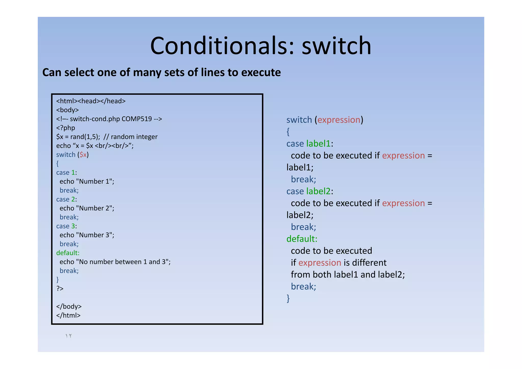 Conditionals: switch
Can select one of many sets of lines to execute

  <html><head></head>
  <body>
  <!–‐ switch‐cond.php COMP519 ‐‐>                switch (expression)
  <?php
  $x = rand(1,5); // random integer
                                                  {
  echo “x = $ <br/><br/>”;
            $x     /    /                         case label1:
  switch ($x)                                       code to be executed if expression =
  {
  case 1:
                                                  label1;
    echo "Number 1";  ;                             break;
    break;                                        case label2:
  case 2:
    echo "Number 2";
                                                    code to be executed if expression =
    break;                                        label2;
  case 3:                                           break;
    echo "Number 3";
    break;
                                                  default:
  default:                                          code to be executed
    echo "No number between 1 and 3";               if expression is different
    break;
    b k
  }
                                                    from both label1 and label2;
  ?>                                                break;
                                                  }
  </body>
  </html>

    ١٢
 