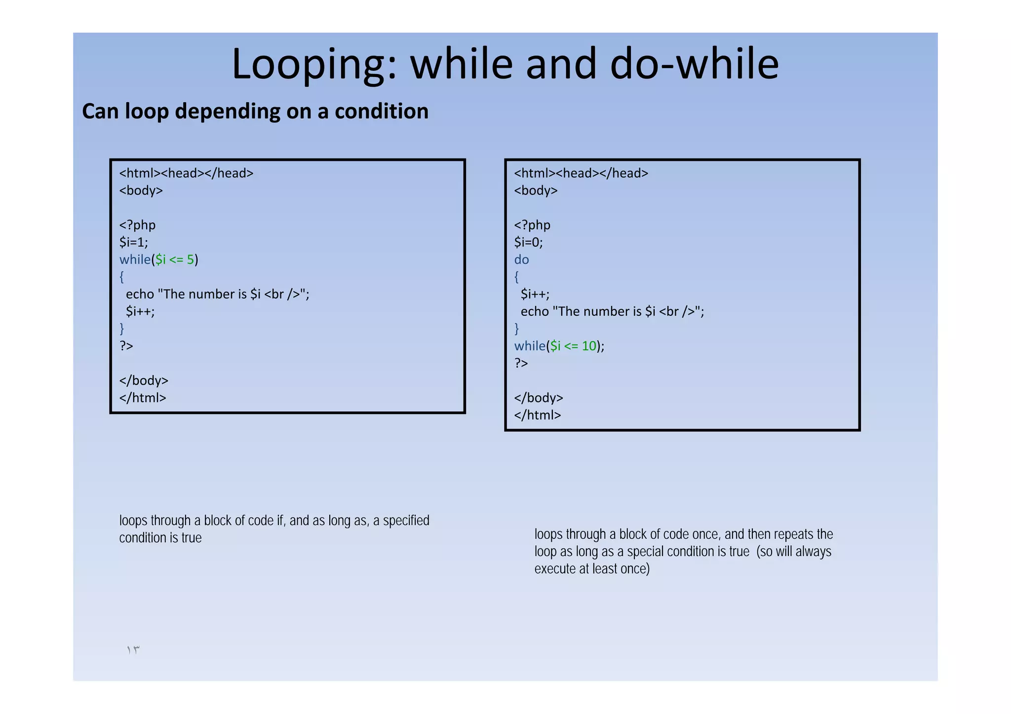 Looping: while and do‐while
Can loop depending on a condition
Can loop depending on a condition

   <html><head></head>                                            <html><head></head>
   <body>
       y                                                          <body>
                                                                      y

   <?php                                                          <?php
   $i=1;                                                          $i=0;
   while($i <= 5)                                                 do
   {                                                              {
     echo "The number is $i <br />";                                $i++;
     $i++;                                                          echo "The number is $i <br />";
   }                                                              }
   ?>                                                             while($i <= 10);
                                                                  ?>
   </body>
   </html>                                                        </body>
                                                                  </html>




   loops through a block of code if and as long as, a specified
                                 if,            as
   condition is true                                                 loops through a block of code once, and then repeats the
                                                                     loop as long as a special condition is true (so will always
                                                                     execute at least once)




    ١٣
 